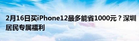 2月16日买iPhone12最多能省1000元？深圳居民专属福利