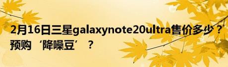 2月16日三星galaxynote20ultra售价多少？预购‘降噪豆’？