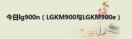 今日lg900n（LGKM900与LGKM900e）