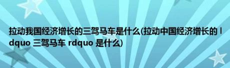 拉动我国经济增长的三驾马车是什么(拉动中国经济增长的 ldquo 三驾马车 rdquo 是什么)