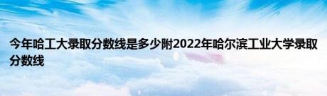 今年哈工大录取分数线是多少附2022年哈尔滨工业大学录取分数线