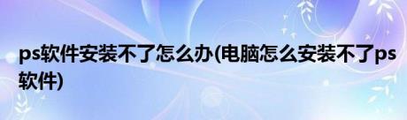 ps软件安装不了怎么办(电脑怎么安装不了ps软件)