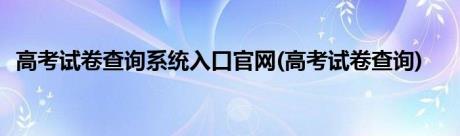 高考试卷查询系统入口官网(高考试卷查询)