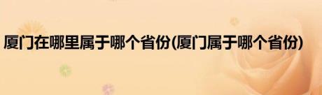 厦门在哪里属于哪个省份(厦门属于哪个省份)