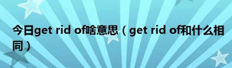 今日get rid of啥意思（get rid of和什么相同）