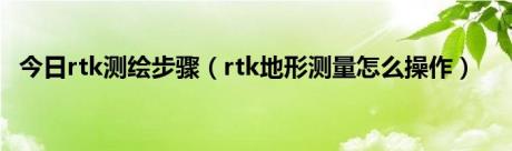 今日rtk测绘步骤（rtk地形测量怎么操作）