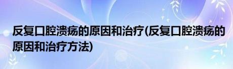 反复口腔溃疡的原因和治疗(反复口腔溃疡的原因和治疗方法)