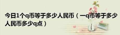 今日1个q币等于多少人民币（一q币等于多少人民币多少q点）