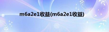 m6a2e1收益(m6a2e1收益)