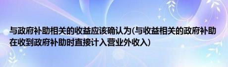 与政府补助相关的收益应该确认为(与收益相关的政府补助 在收到政府补助时直接计入营业外收入)