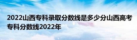 2022山西专科录取分数线是多少分山西高考专科分数线2022年