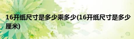 16开纸尺寸是多少乘多少(16开纸尺寸是多少厘米)