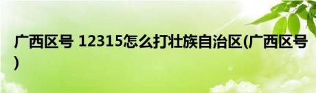 广西区号 12315怎么打壮族自治区(广西区号)