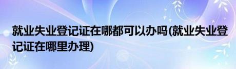 就业失业登记证在哪都可以办吗(就业失业登记证在哪里办理)