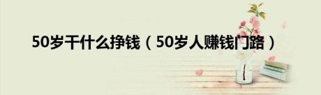 50岁干什么挣钱（50岁人赚钱门路）