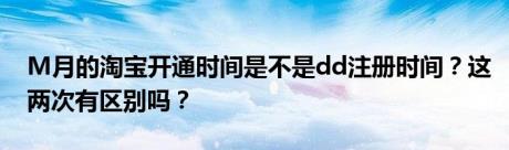 M月的淘宝开通时间是不是dd注册时间？这两次有区别吗？