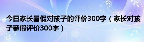 今日家长暑假对孩子的评价300字（家长对孩子寒假评价300字）