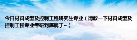 今日材料成型及控制工程研究生专业（请教一下材料成型及控制工程专业考研到底属于~）