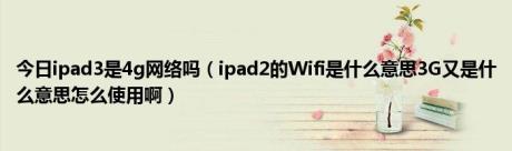 今日ipad3是4g网络吗（ipad2的Wifi是什么意思3G又是什么意思怎么使用啊）