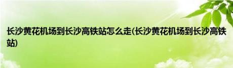 长沙黄花机场到长沙高铁站怎么走(长沙黄花机场到长沙高铁站)