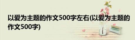 以爱为主题的作文500字左右(以爱为主题的作文500字)