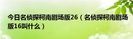 今日名侦探柯南剧场版26（名侦探柯南剧场版16叫什么）