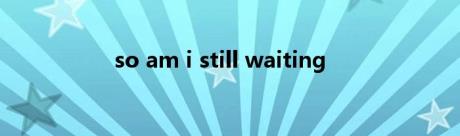 so am i still waiting