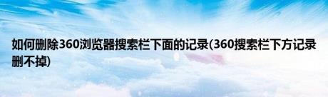 如何删除360浏览器搜索栏下面的记录(360搜索栏下方记录删不掉)