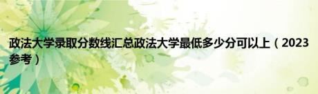 政法大学录取分数线汇总政法大学最低多少分可以上（2023参考）