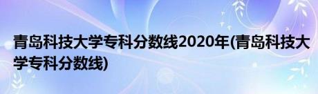 青岛科技大学专科分数线2020年(青岛科技大学专科分数线)