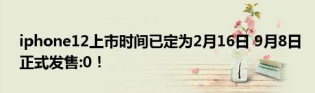 iphone12上市时间已定为2月16日 9月8日正式发售:0！