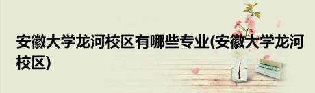 安徽大学龙河校区有哪些专业(安徽大学龙河校区)