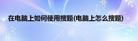 在电脑上如何使用搜题(电脑上怎么搜题)