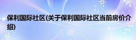 保利国际社区(关于保利国际社区当前房价介绍)