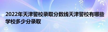 2022年天津警校录取分数线天津警校有哪些学校多少分录取