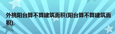 外挑阳台算不算建筑面积(阳台算不算建筑面积)