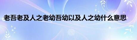 老吾老及人之老幼吾幼以及人之幼什么意思