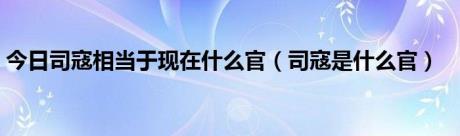 今日司寇相当于现在什么官（司寇是什么官）