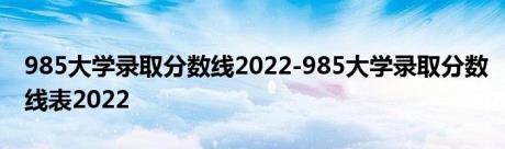 985大学录取分数线2022-985大学录取分数线表2022