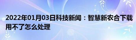 2022年01月03日科技新闻：智慧新农合下载用不了怎么处理