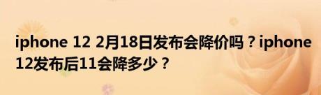 iphone 12 2月18日发布会降价吗？iphone12发布后11会降多少？