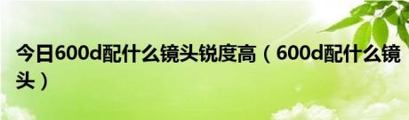 今日600d配什么镜头锐度高（600d配什么镜头）