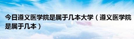 今日遵义医学院是属于几本大学（遵义医学院是属于几本）