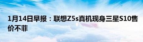 1月14日早报：联想Z5s真机现身三星S10售价不菲