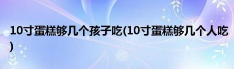 10寸蛋糕够几个孩子吃(10寸蛋糕够几个人吃)