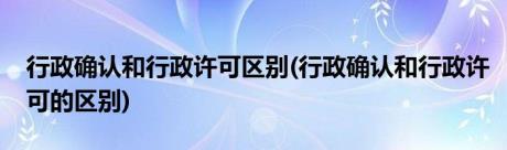 行政确认和行政许可区别(行政确认和行政许可的区别)