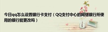 今日qq怎么设置银行卡支付（QQ支付中心的网络银行所使用的银行能更改吗）