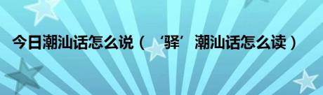 今日潮汕话怎么说（‘驿’潮汕话怎么读）