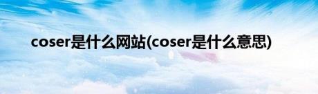 coser是什么网站(coser是什么意思)