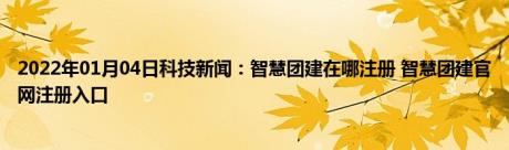 2022年01月04日科技新闻：智慧团建在哪注册 智慧团建官网注册入口